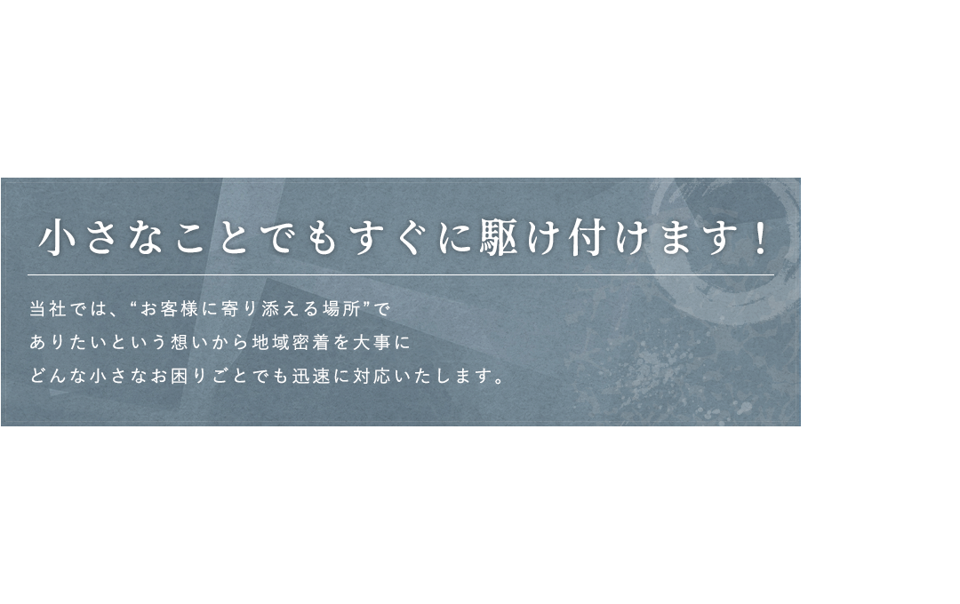 小さなことでもすぐに駆け付けます！当社では、“お客様に寄り添える場所”でありたいという想いから地域密着を大事にどんな小さなお困りごとでも迅速に対応いたします。